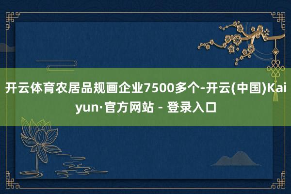 开云体育农居品规画企业7500多个-开云(中国)Kaiyun