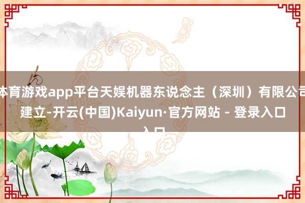 体育游戏app平台天娱机器东说念主（深圳）有限公司建立-开云