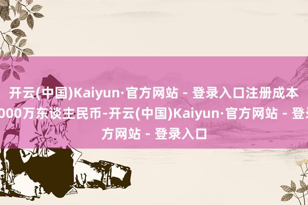 开云(中国)Kaiyun·官方网站 - 登录入口注册成本5000000万东谈主民币-开云(中国)Kaiyun·官方网站 - 登录入口