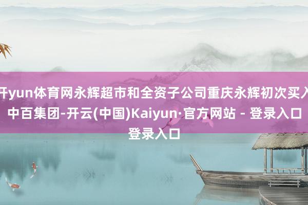 开yun体育网永辉超市和全资子公司重庆永辉初次买入中百集团-开云(中国)Kaiyun·官方网站 - 登录入口