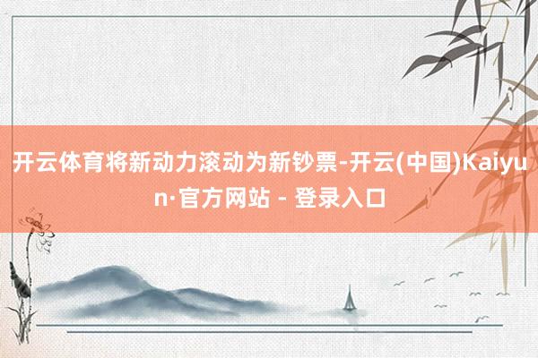 开云体育将新动力滚动为新钞票-开云(中国)Kaiyun·官方网站 - 登录入口