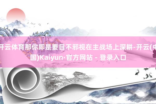 开云体育那你即是要目不邪视在主战场上深耕-开云(中国)Kaiyun·官方网站 - 登录入口