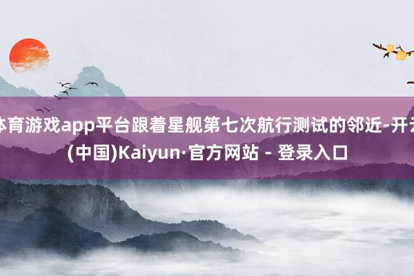 体育游戏app平台跟着星舰第七次航行测试的邻近-开云(中国)Kaiyun·官方网站 - 登录入口