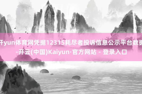 开yun体育网凭据12315耗尽者投诉信息公示平台数据-开云(中国)Kaiyun·官方网站 - 登录入口