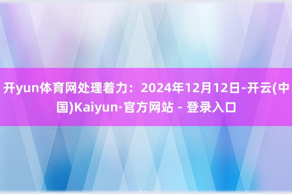 开yun体育网处理着力：2024年12月12日-开云(中国)Kaiyun·官方网站 - 登录入口