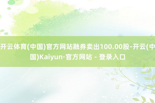 开云体育(中国)官方网站融券卖出100.00股-开云(中国)