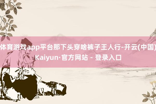 体育游戏app平台那下头穿啥裤子王人行-开云(中国)Kaiy