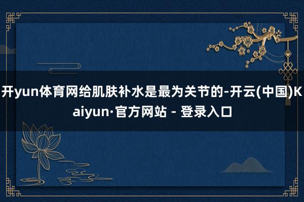 开yun体育网给肌肤补水是最为关节的-开云(中国)Kaiyu