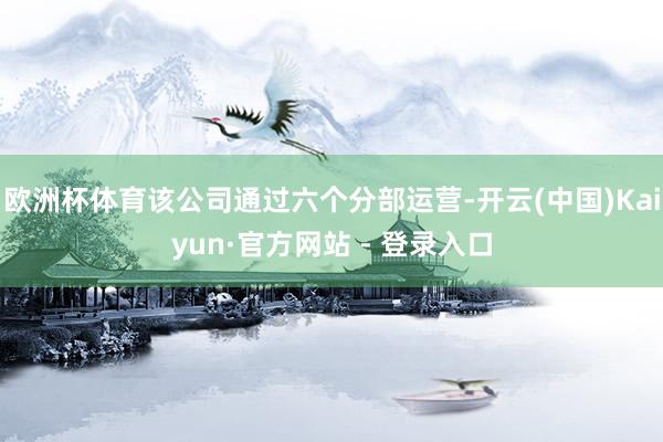欧洲杯体育该公司通过六个分部运营-开云(中国)Kaiyun·