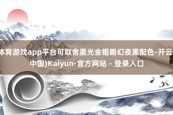 体育游戏app平台可取舍晨光金粗略幻夜黑配色-开云(中国)K