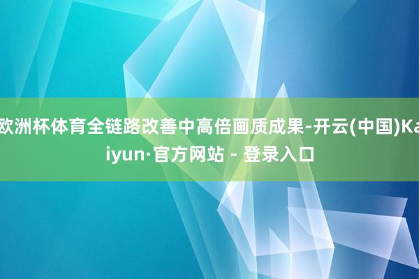 欧洲杯体育全链路改善中高倍画质成果-开云(中国)Kaiyun