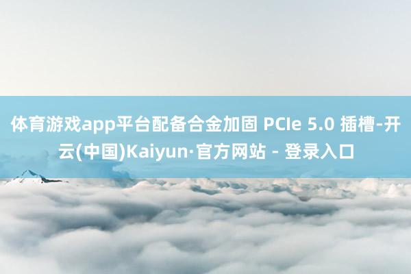 体育游戏app平台配备合金加固 PCIe 5.0 插槽-开云