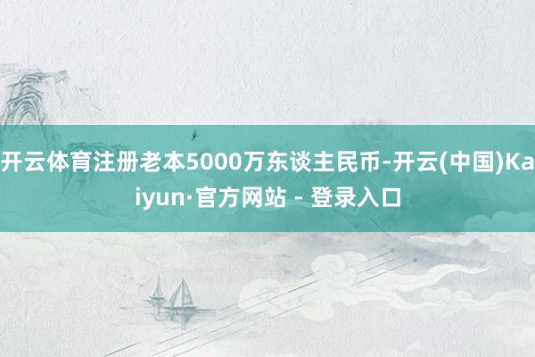 开云体育注册老本5000万东谈主民币-开云(中国)Kaiyu