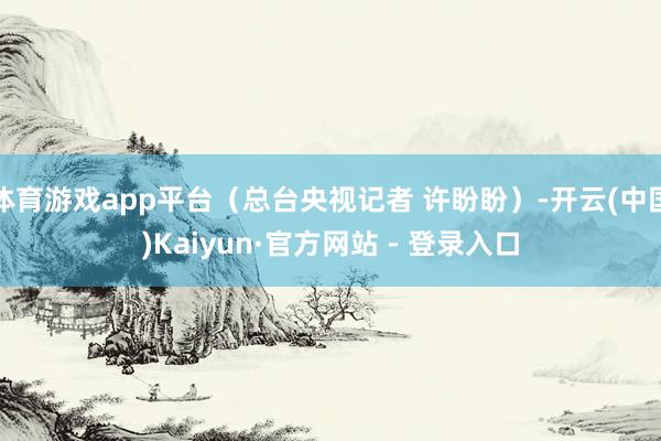 体育游戏app平台（总台央视记者 许盼盼）-开云(中国)Ka