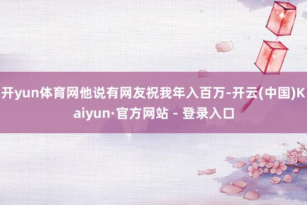 开yun体育网他说有网友祝我年入百万-开云(中国)Kaiyu