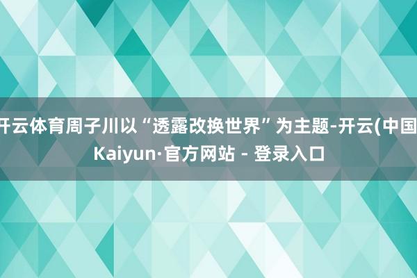 开云体育周子川以“透露改换世界”为主题-开云(中国)Kaiy