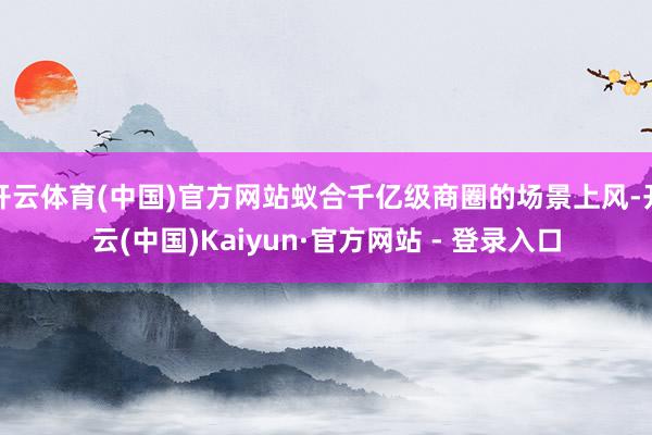 开云体育(中国)官方网站蚁合千亿级商圈的场景上风-开云(中国