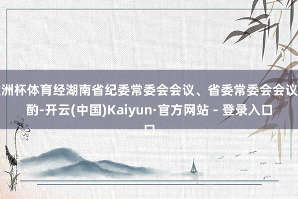 欧洲杯体育经湖南省纪委常委会会议、省委常委会会议商酌-开云(