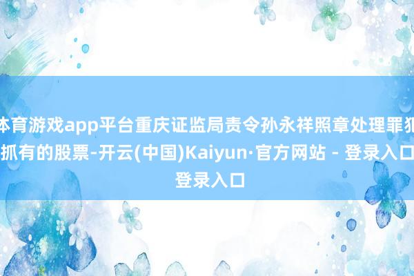 体育游戏app平台重庆证监局责令孙永祥照章处理罪犯抓有的股票