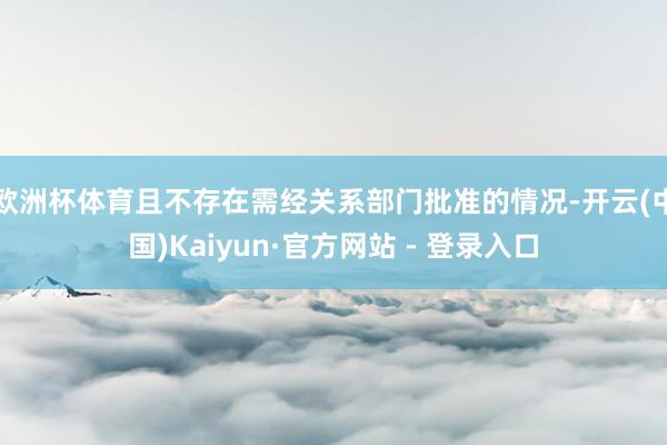 欧洲杯体育且不存在需经关系部门批准的情况-开云(中国)Kai