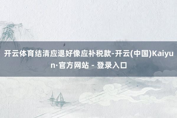 开云体育结清应退好像应补税款-开云(中国)Kaiyun·官方