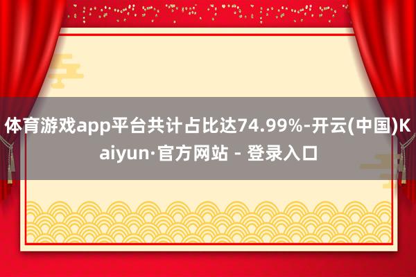 体育游戏app平台共计占比达74.99%-开云(中国)Kai