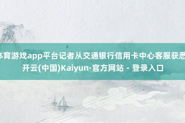体育游戏app平台记者从交通银行信用卡中心客服获悉-开云(中