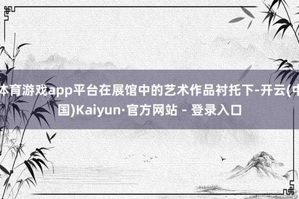 体育游戏app平台在展馆中的艺术作品衬托下-开云(中国)Ka