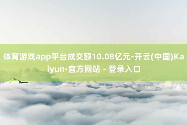体育游戏app平台成交额10.08亿元-开云(中国)Kaiy