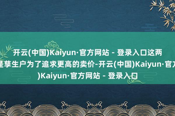 开云(中国)Kaiyun·官方网站 - 登录入口这两种算作本色上齐是孳生户为了追求更高的卖价-开云(中国)Kaiyun·官方网站 - 登录入口