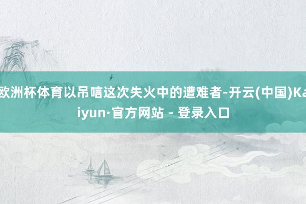 欧洲杯体育以吊唁这次失火中的遭难者-开云(中国)Kaiyun·官方网站 - 登录入口