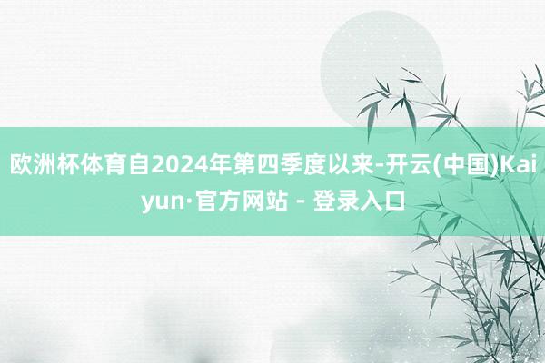 欧洲杯体育自2024年第四季度以来-开云(中国)Kaiyun