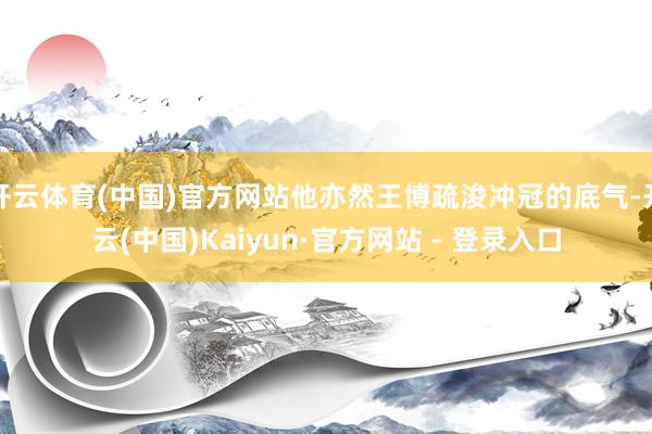 开云体育(中国)官方网站他亦然王博疏浚冲冠的底气-开云(中国