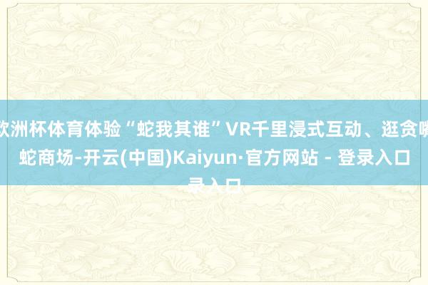 欧洲杯体育体验“蛇我其谁”VR千里浸式互动、逛贪嘴蛇商场-开
