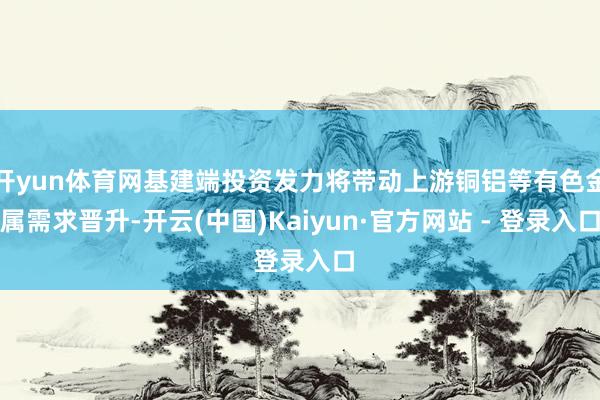 开yun体育网基建端投资发力将带动上游铜铝等有色金属需求晋升