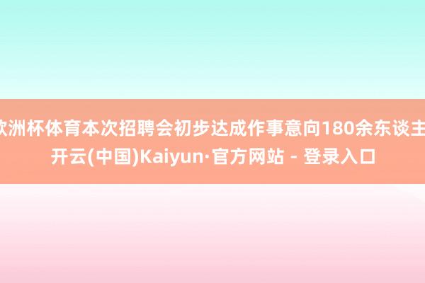 欧洲杯体育本次招聘会初步达成作事意向180余东谈主-开云(中