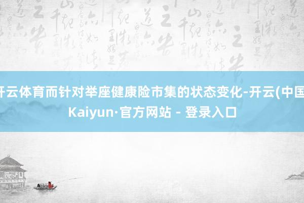开云体育而针对举座健康险市集的状态变化-开云(中国)Kaiy