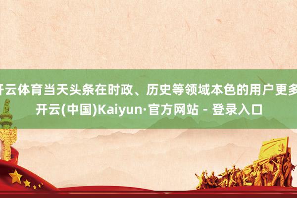 开云体育当天头条在时政、历史等领域本色的用户更多-开云(中国