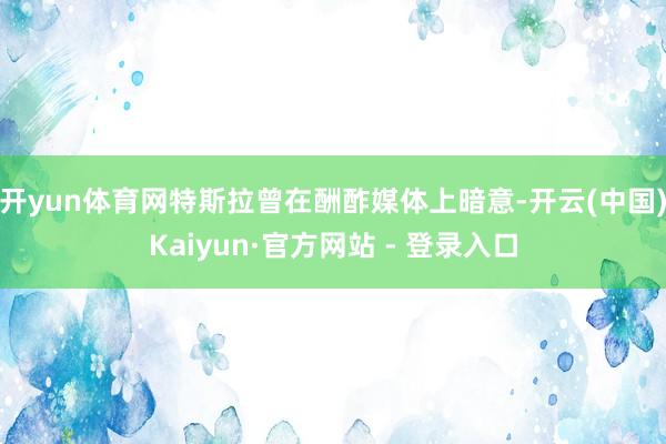 开yun体育网特斯拉曾在酬酢媒体上暗意-开云(中国)Kaiy