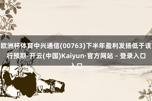 欧洲杯体育中兴通信(00763)下半年盈利发扬低于该行预期-