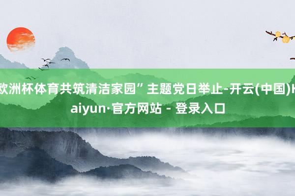 欧洲杯体育共筑清洁家园”主题党日举止-开云(中国)Kaiyu