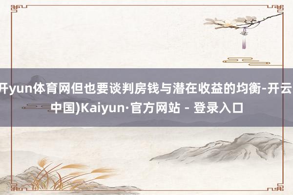 开yun体育网但也要谈判房钱与潜在收益的均衡-开云(中国)K
