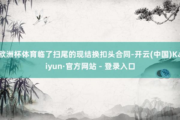 欧洲杯体育临了扫尾的现结换扣头合同-开云(中国)Kaiyun