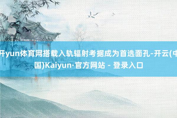 开yun体育网搭载入轨辐射考据成为首选面孔-开云(中国)Ka
