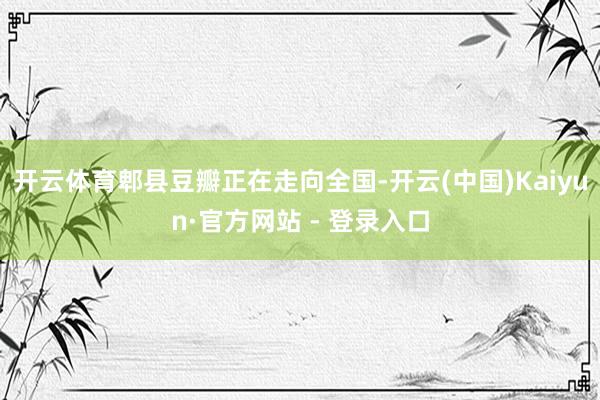 开云体育郫县豆瓣正在走向全国-开云(中国)Kaiyun·官方