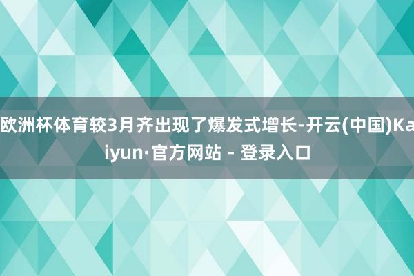 欧洲杯体育较3月齐出现了爆发式增长-开云(中国)Kaiyun·官方网站 - 登录入口