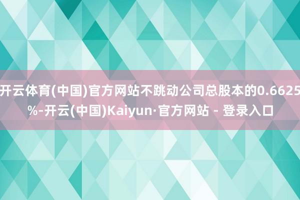 开云体育(中国)官方网站不跳动公司总股本的0.6625%-开