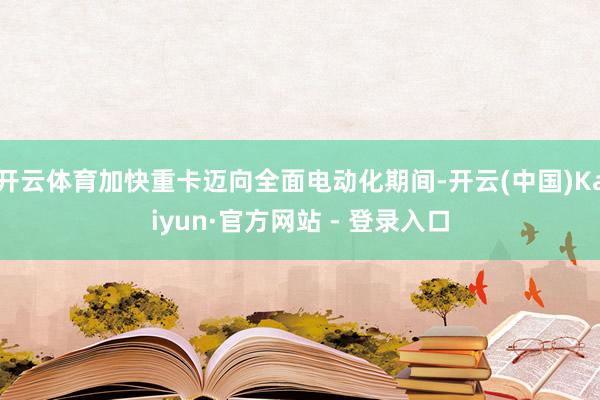 开云体育加快重卡迈向全面电动化期间-开云(中国)Kaiyun