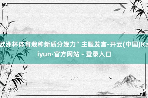 欧洲杯体育栽种新质分娩力”主题发言-开云(中国)Kaiyun