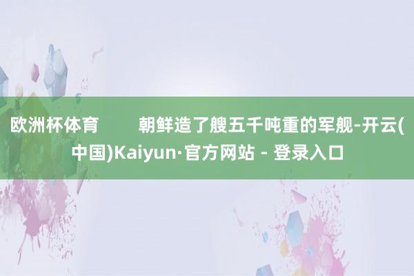 欧洲杯体育        朝鲜造了艘五千吨重的军舰-开云(中